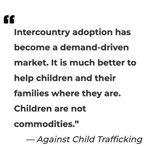 "Intercountry Adoption has become a demand-driven market. It is much better to help children and their families where they are. Children are not commodities." Against Child Trafficking